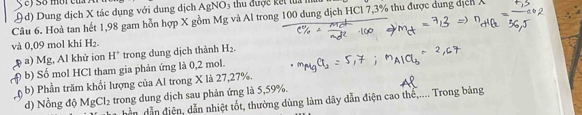 ) So môi của A 
)d) Dung dịch X tác dụng với dung dịch AgNO3 thu được kết lua I 
Câu 6. Hoà tan hết 1,98 gam hỗn hợp X gồm Mg và Al trong 100 dung dịch HCl 7,3% thu được dung dịch 
và 0,09 mol khí H₂. 
a) Mg, Al khử ion H^+ trong dung dịch thành H_2. 
b) Số mol HCl tham gia phản ứng là 0,2 mol. 
b) Phần trăm khối lượng của Al trong X là 27, 27%. 
d) Nồng độ MgCl_2 trong dung dịch sau phản ứng là 5, 59%. 
hần dẫn điện, dẫn nhiệt tốt, thường dùng làm dây dẫn điện cao thế,.... Trong bảng