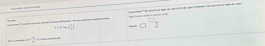 La percezione P del suono di una foglia che cade è di 20 d8. Qual è l'intensità / del suono di una foglia che cade! 
Licel scientifici - Esempi di domande 
La percezione P di un suono può essere calcolata in funzione dell'intensità / del suono attraverso la seguente formula. Digita il valore corretto in clascuna casella. 
Domanda
P=10· log _10(frac II_0) Risposta:  W/m^2 
dove 1 corrisponde a 10^(-12) W/m^2 eP * si misura in decibel (dB).