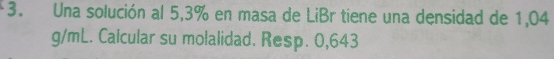 Una solución al 5,3% en masa de LiBr tiene una densidad de 1,04
g/mL. Calcular su molalidad. Resp. 0,643