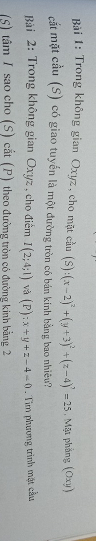 Trong không gian Oxyz, cho mặt cầu (S):(x-2)^2+(y+3)^2+(z-4)^2=25. Mặt phẳng (Oxy)
cắt mặt cầu (S) có giao tuyến là một đường tròn có bán kính bằng bao nhiêu?
Bài 2: Trong không gian Oxyz, cho điểm I(2;4;1) và (P):x+y+z-4=0. Tìm phương trình mặt cầu
(S) tâm I sao cho (S) cắt (P) theo đường tròn có đường kính bằng 2