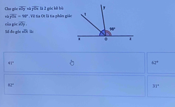 Cho góc widehat xOy và overline y0z là 2 góc kè bù
và widehat yOz=98°. Về tia Ot là tia phân giác
của góc widehat xOy.
Số đo góc xoverline Ot là:
41°
62°
82°
31°