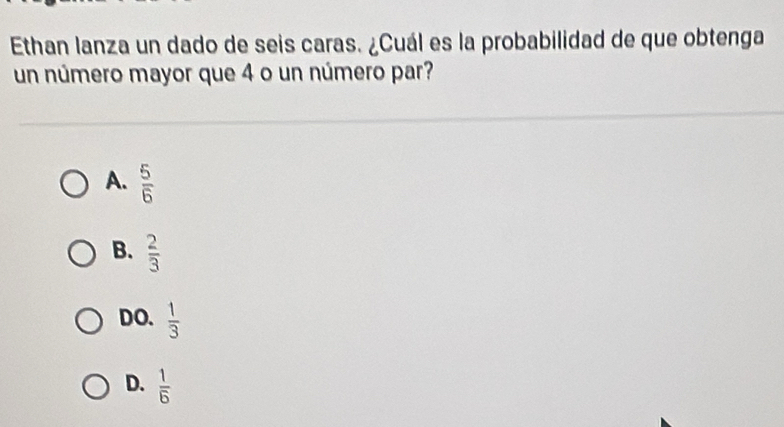 Ethan lanza un dado de seis caras. ¿Cuál es la probabilidad de que obtenga
un número mayor que 4 o un número par?
A.  5/6 
B.  2/3 
DO.  1/3 
D.  1/6 