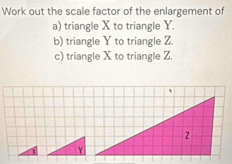 Work out the scale factor of the enlargement of 
a) triangle X to triangle Y. 
b) triangle Y to triangle Z. 
c) triangle X to triangle Z.
x