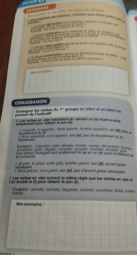 ONAMMAHI 
nanître et identifier les types de ptrase 
sére ses inténtions, l'émstteur peut u nllser q u 

péportes pénquer su alre 

net de poser une quéétion. Kile ee éas 
s un sgnément (la joié, le colère à se 
Mas esemples 
CONJUGAISON 
présent de l'indicatif Conjuguer les verbes du 1° groupe en (sler) et en (ster) su 
Les verbes en -eler rédoublent le i dévant un (s) must su plus 
simplement pour obtenir le son (é). 
J'appelle, ty appelles , telle appelle, ils/etles appetient; son e grise 
do u lément 
* Nous appelons, vous appelez; son (e), pas de doublement du t 
nécessaire 
* Exception : Cagneler, celer, déceler, receler, ciseler, démanteler, scansier 
encasteler, geler, dégeler, congeler, surgeler, marteler, modeler s ele 
Ces verbes changent tout simplement le e en n é sans doutem es e 
la consonne. 
* Je gèle, tu gèles, il/elle gèle, ils/elles gélent; son [6], accent gravs 
nécessaire 
Nous gelons, vous gelez; son [e], pas d'accent grave nécessairs, 
Les verbes en -eter suivent la même règle que les verbes en -sier et 
l'on double le (t) pour obtenir le son [é]. 
Exception : acheter, racheter, bégueter, corseter, crocheter, fileter, furster, 
haleter. 
Mes exemples :