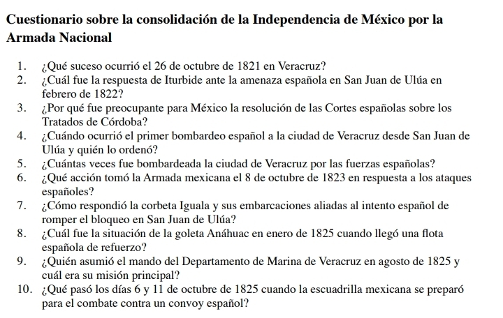 Cuestionario sobre la consolidación de la Independencia de México por la 
Armada Nacional 
1. ¿Qué suceso ocurrió el 26 de octubre de 1821 en Veracruz? 
2. ¿Cuál fue la respuesta de Iturbide ante la amenaza española en San Juan de Ulúa en 
febrero de 1822? 
3. ¿Por qué fue preocupante para México la resolución de las Cortes españolas sobre los 
Tratados de Córdoba? 
4. ¿Cuándo ocurrió el primer bombardeo español a la ciudad de Veracruz desde San Juan de 
Ulúa y quién lo ordenó? 
5. ¿Cuántas veces fue bombardeada la ciudad de Veracruz por las fuerzas españolas? 
6. ¿Qué acción tomó la Armada mexicana el 8 de octubre de 1823 en respuesta a los ataques 
españoles? 
7. ¿Cómo respondió la corbeta Iguala y sus embarcaciones aliadas al intento español de 
romper el bloqueo en San Juan de Ulúa? 
8. ¿Cuál fue la situación de la goleta Anáhuac en enero de 1825 cuando llegó una flota 
española de refuerzo? 
9. ¿Quién asumió el mando del Departamento de Marina de Veracruz en agosto de 1825 y 
cuál era su misión principal? 
10. ¿Qué pasó los días 6 y 11 de octubre de 1825 cuando la escuadrilla mexicana se preparó 
para el combate contra un convoy español?