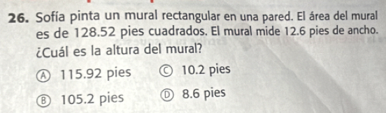 Sofía pinta un mural rectangular en una pared. El área del mural
es de 128.52 pies cuadrados. El mural mide 12.6 pies de ancho.
¿Cuál es la altura del mural?
Ⓐ 115.92 pies © 10.2 pies
⑧ 105.2 pies Ⓓ 8.6 pies