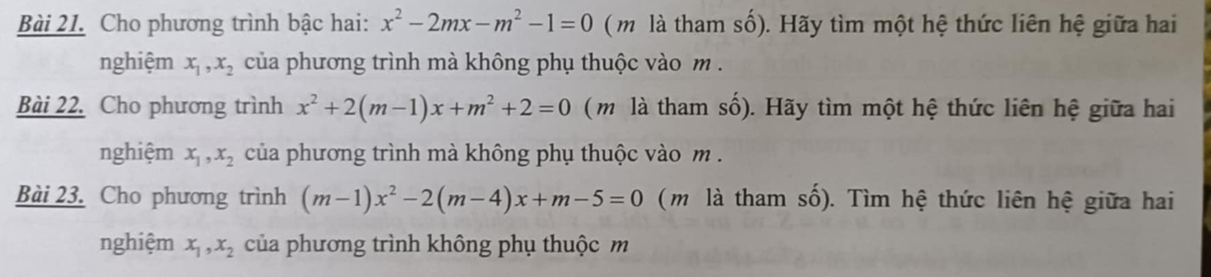 Cho phương trình bậc hai: x^2-2mx-m^2-1=0 ( m là tham số). Hãy tìm một hệ thức liên hệ giữa hai 
nghiệm x_1, x_2 của phương trình mà không phụ thuộc vào m. 
Bài 22. Cho phương trình x^2+2(m-1)x+m^2+2=0 (m là tham số). Hãy tìm một hệ thức liên hệ giữa hai 
nghiệm x_1, x_2 của phương trình mà không phụ thuộc vào m. 
Bài 23. Cho phương trình (m-1)x^2-2(m-4)x+m-5=0 ( m là tham số). Tìm hệ thức liên hệ giữa hai 
nghiệm x_1, x_2 của phương trình không phụ thuộc m