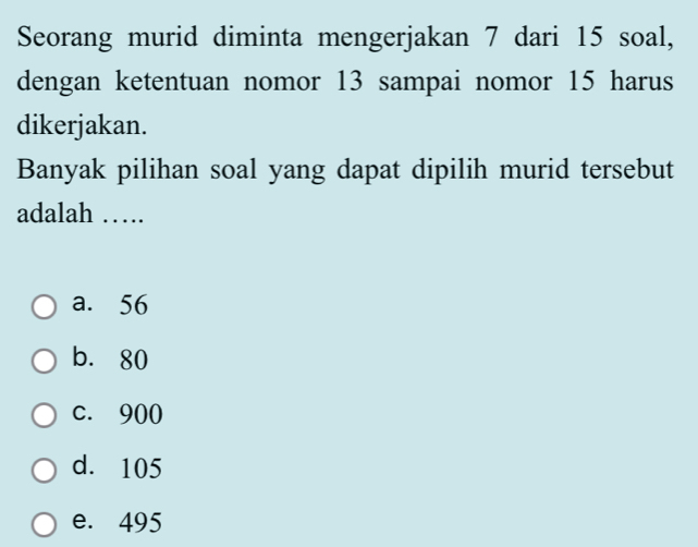 Seorang murid diminta mengerjakan 7 dari 15 soal,
dengan ketentuan nomor 13 sampai nomor 15 harus
dikerjakan.
Banyak pilihan soal yang dapat dipilih murid tersebut
adalah ….
a. 56
b. 80
c. 900
d. 105
e. 495