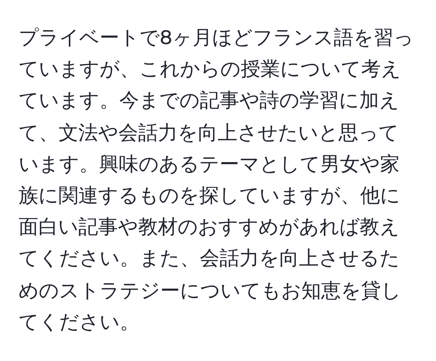 プライベートで8ヶ月ほどフランス語を習っていますが、これからの授業について考えています。今までの記事や詩の学習に加えて、文法や会話力を向上させたいと思っています。興味のあるテーマとして男女や家族に関連するものを探していますが、他に面白い記事や教材のおすすめがあれば教えてください。また、会話力を向上させるためのストラテジーについてもお知恵を貸してください。