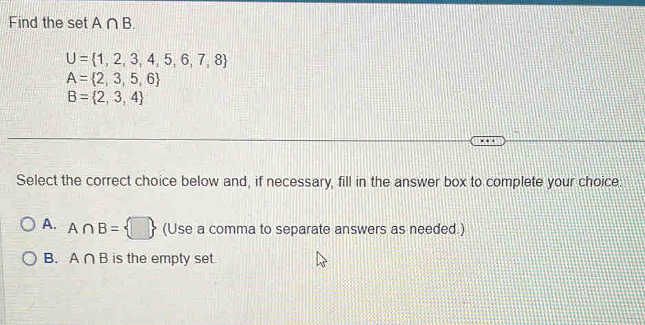 Find the set A∩ B.
U= 1,2,3,4,5,6,7,8
A= 2,3,5,6
B= 2,3,4
Select the correct choice below and, if necessary, fill in the answer box to complete your choice.
A. A∩ B= □  (Use a comma to separate answers as needed.)
B. A∩ B is the empty set.