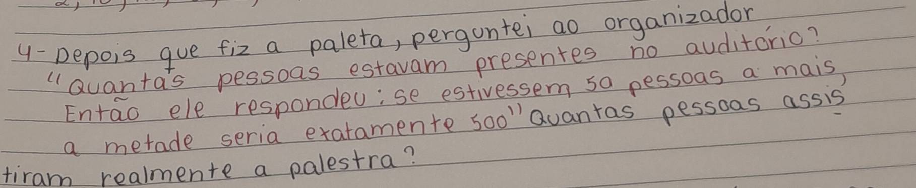 Depois gue fiz a paleta, pergontei ao organizador 
"Quanta's pessoas estavam presentes no auditorio? 
Entao ele respondeu;se estivessem s0 pessoas a mais, 
a metade seria exatamente soo" Quantas pessoas assis 
tiram realmente a palestra?