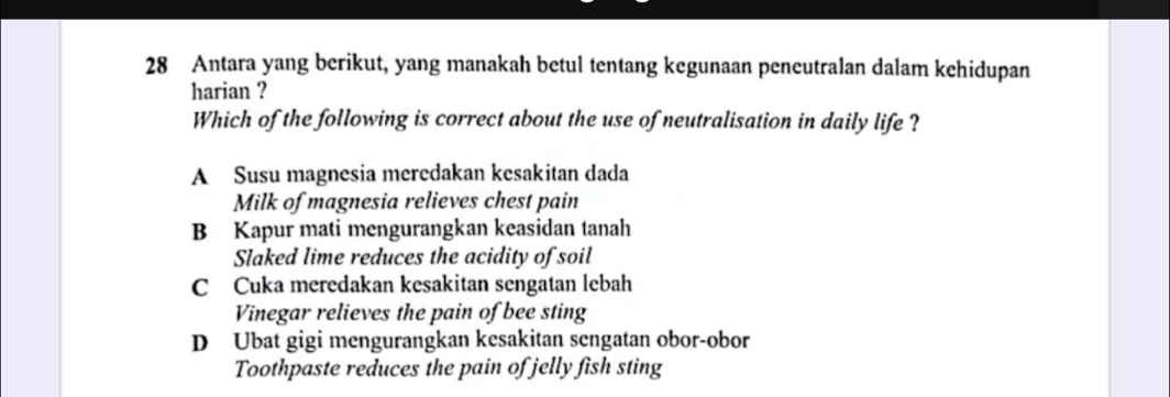 Antara yang berikut, yang manakah betul tentang kegunaan peneutralan dalam kehidupan
harian ?
Which of the following is correct about the use of neutralisation in daily life ?
A Susu magnesia meredakan kesakitan dada
Milk of magnesia relieves chest pain
B Kapur mati mengurangkan keasidan tanah
Slaked lime reduces the acidity of soil
C Cuka meredakan kesakitan sengatan lebah
Vinegar relieves the pain of bee sting
D Ubat gigi mengurangkan kesakitan sengatan obor-obor
Toothpaste reduces the pain of jelly fish sting