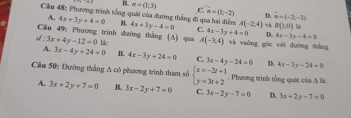 (3,2) B. n=(1;3)
C. vector n=(1;-2) D. vector n=(-2;-3)
Câu 48: Phương trình tổng quát của đường thẳng đi qua hai điểm A(-2;4) và B(1;0) là
A. 4x+3y+4=0 B. 4x+3y-4=0 C. 4x-3y+4=0 D.
4x-3y-4=0
Câu 49: Phương trình đường thẳng (Δ) qua A(-3;4) và vuông góc với đường thắng
d:3x+4y-12=0 là:
A. 3x-4y+24=0 B. 4x-3y+24=0 C. 3x-4y-24=0 D. 4x-3y-24=0
Câu 50: Đường thẳng 4 △ CO phương trình tham số beginarrayl x=-2t+1 y=3t+2endarray.. Phương trình tổng quát của △ l à:
A. 3x+2y+7=0 B. 3x-2y+7=0 C. 3x-2y-7=0 D. 3x+2y-7=0