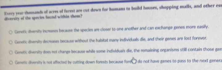 Every year thousands of acres of forest are cut down for humans to build houses, shopping malls, and other ess
diversity of the species found within them?
Genetic diversity increases because the species are closer to one another and can exchange genes more easily.
Genetic diversity decreases because without the habitat many individuals die, and their genes are lost forever.
Genetic diversity does not change because while some individuals die, the remaining organisms still contain those gen
Genetic diversity is not affected by cutting down forests because fore do not have genes to pass to the next genera