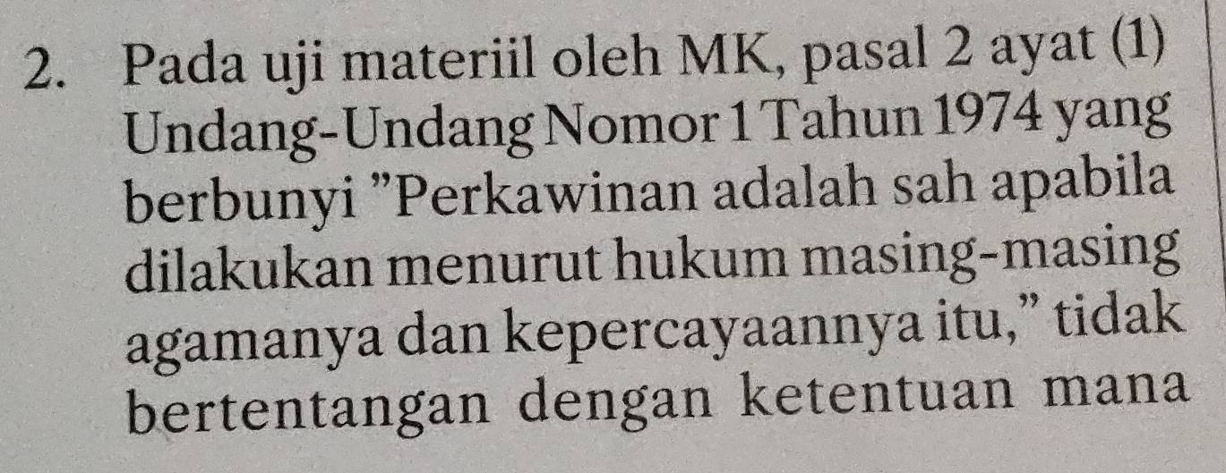 Pada uji materiil oleh MK, pasal 2 ayat (1) 
Undang-Undang Nomor 1 Tahun 1974 yang 
berbunyi "Perkawinan adalah sah apabila 
dilakukan menurut hukum masing-masing 
agamanya dan kepercayaannya itu,” tidak 
bertentangan dengan ketentuan mana