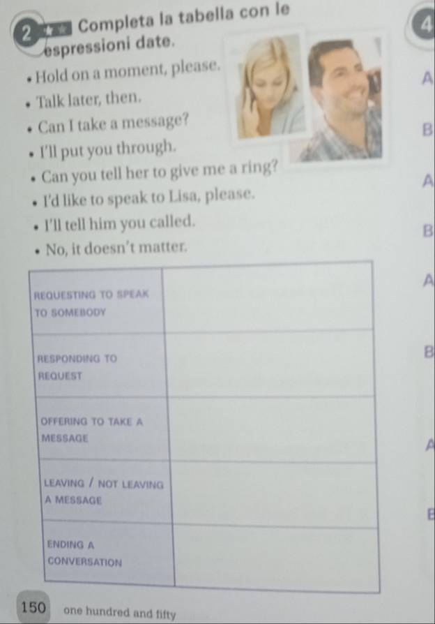 Completa la tabella con le
4
espressioni date.
Hold on a moment, please
A
Talk later, then.
Can I take a message?
B
I'll put you through.
Can you tell her to give m
A
I'd like to speak to Lisa, please.
I’ll tell him you called.
B
No, it doesn’t matter.
A
B
A
E
150 one hundred and fifty