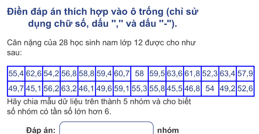 Điền đáp án thích hợp vào ô trống (chỉ sử 
dụng chữ số, dấu '','' và dấu ''-''). 
Cân nặng của 28 học sinh nam lớp 12 được cho như 
sau: 
Hãy chia mẫu dữ liệu trên thành 5 nhóm và cho biết 
số nhóm có tần số lớn hơn 6. 
Đáp án: x= □ /□   nhóm