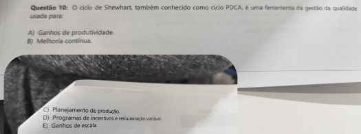 ciclo de Shewhart, também conhecido como ciclo PDCA, é uma ferramenta da gestão da qualidade
usada para:
A) Ganhos de produtividade.
B) Melhoria continua.
C) Planejamento de produção.
D) Programas de incentivos e remuneração variávell.
E) Ganhos de escala.