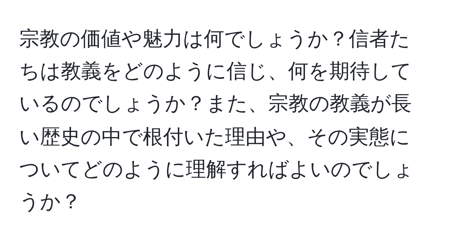 宗教の価値や魅力は何でしょうか？信者たちは教義をどのように信じ、何を期待しているのでしょうか？また、宗教の教義が長い歴史の中で根付いた理由や、その実態についてどのように理解すればよいのでしょうか？