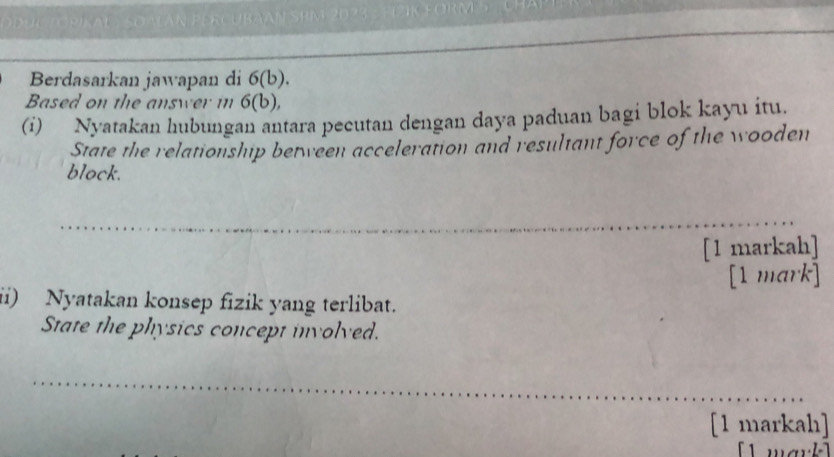 uC TORiKAL SOALáN PERcuBAAN SRM 2073 : PIZK FORM 5 L CHAP 
Berdasarkan jawapan di 6(b). 
Based on the answer mn 6(b), 
(i) Nyatakan hubungan antara pecutan dengan daya paduan bagi blok kayu itu. 
State the relationship between acceleration and resultant force of the wooden 
block. 
[1 markah] 
[1 mark] 
ii) Nyatakan konsep fizik yang terlibat. 
State the physics concept involved. 
[1 markah]