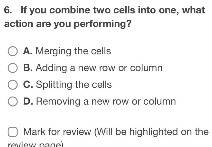 If you combine two cells into one, what
action are you performing?
A. Merging the cells
B. Adding a new row or column
C. Splitting the cells
D. Removing a new row or column
Mark for review (Will be highlighted on the
review pagel