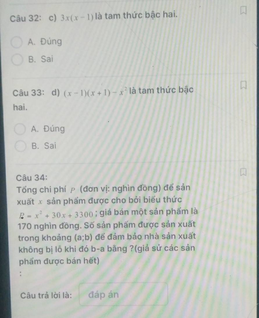 Câu 32：c) 3x(x-1) là tam thức bậc hai.
A. Đúng
B. Sai
Câu 33： d) (x-1)(x+1)-x^2 là tam thức bậc
hai.
A. Đúng
B. Sai
Câu 34:
Tổng chi phí p (đơn vị: nghìn đồng) để sản
xuất x sản phẩm được cho bởi biểu thức
P=x^2+30x+3300; giá bán một sản phẩm là
170 nghìn đồng. Số sản phẩm được sản xuất
trong khoảng (a;b) để đảm bảo nhà sản xuất
không bị lỗ khi đó b-a bằng ?(giả sử các sản
phẩm được bán hết)
.
Câu trả lời là: đáp án