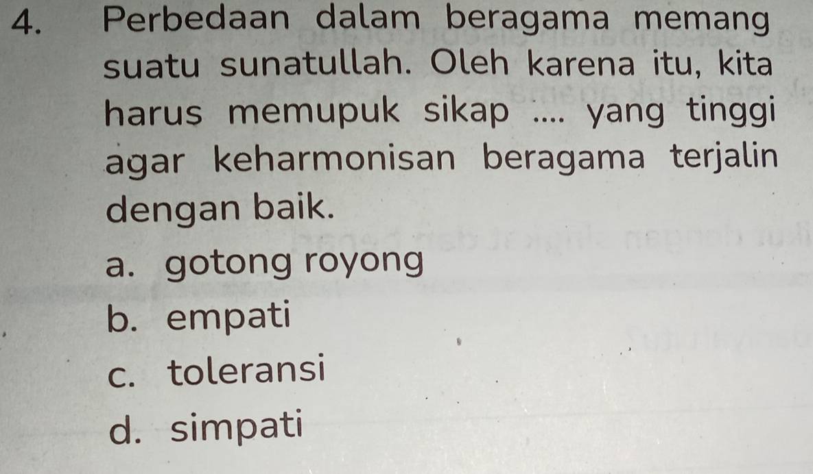 Perbedaan dalam beragama memang
suatu sunatullah. Oleh karena itu, kita
harus memupuk sikap .... yang tinggi
ágar keharmonisan beragama terjalin 
dengan baik.
a. gotong royong
b. empati
c. toleransi
d. simpati