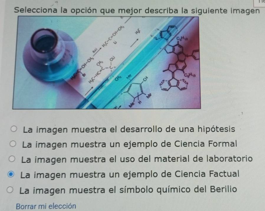 Selecciona la opción que mejor describa la siguiente imagen
La imagen muestra el desarrollo de una hipótesis
La imagen muestra un ejemplo de Ciencia Formal
La imagen muestra el uso del material de laboratorio
La imagen muestra un ejemplo de Ciencia Factual
La imagen muestra el símbolo químico del Berilio
Borrar mi elección