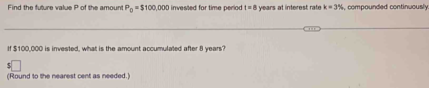 Find the future value P of the amount P_0=$100,000 invested for time period t=8 years at interest rate k=3% , compounded continuously 
If $100,000 is invested, what is the amount accumulated after 8 years? 
(Round to the nearest cent as needed.)