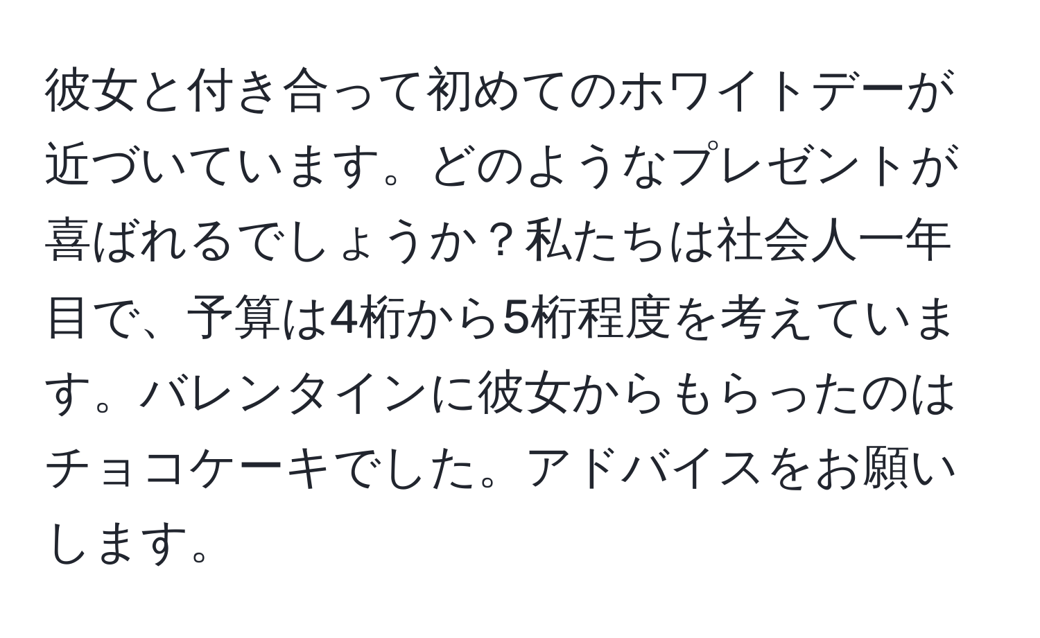 彼女と付き合って初めてのホワイトデーが近づいています。どのようなプレゼントが喜ばれるでしょうか？私たちは社会人一年目で、予算は4桁から5桁程度を考えています。バレンタインに彼女からもらったのはチョコケーキでした。アドバイスをお願いします。