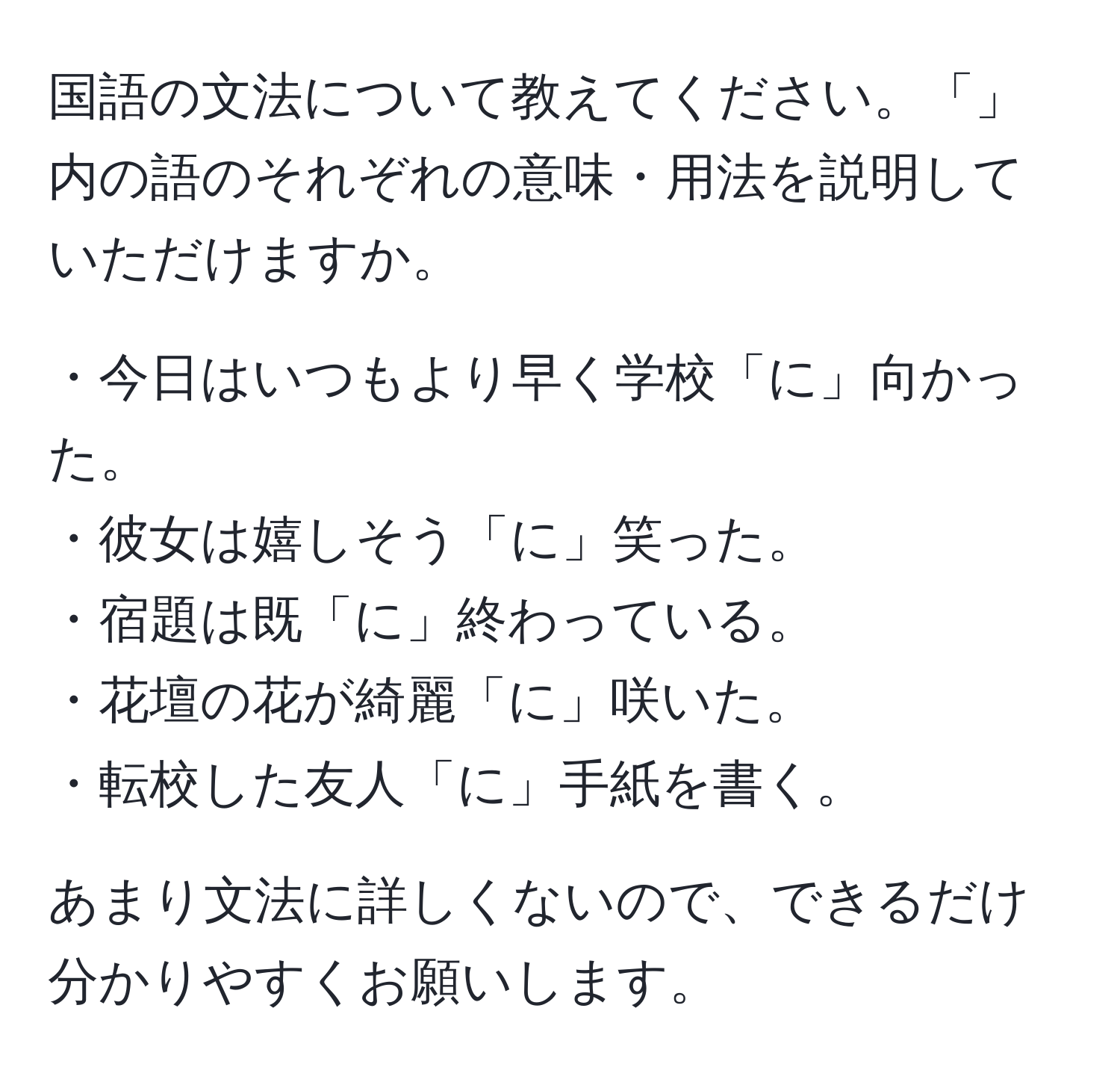 国語の文法について教えてください。「」内の語のそれぞれの意味・用法を説明していただけますか。

・今日はいつもより早く学校「に」向かった。  
・彼女は嬉しそう「に」笑った。  
・宿題は既「に」終わっている。  
・花壇の花が綺麗「に」咲いた。  
・転校した友人「に」手紙を書く。  

あまり文法に詳しくないので、できるだけ分かりやすくお願いします。