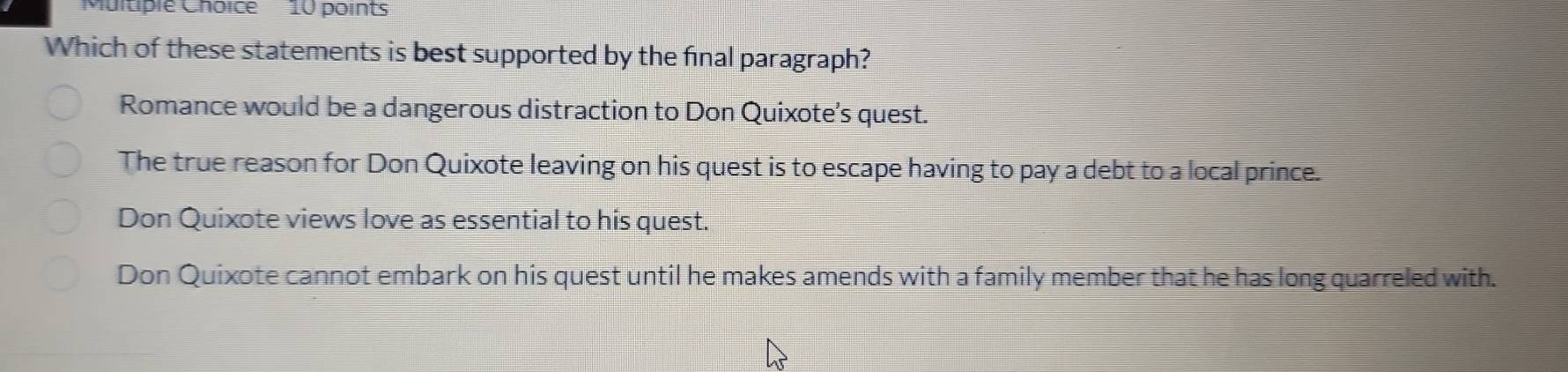 Which of these statements is best supported by the final paragraph?
Romance would be a dangerous distraction to Don Quixote’s quest.
The true reason for Don Quixote leaving on his quest is to escape having to pay a debt to a local prince.
Don Quixote views love as essential to his quest.
Don Quixote cannot embark on his quest until he makes amends with a family member that he has long quarreled with.