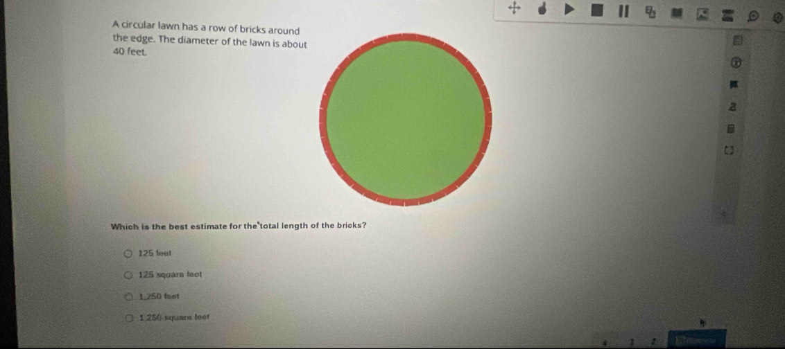 A circular lawn has a row of bricks around
the edge. The diameter of the lawn is about
40 feet.
Which is the best estimate for the total length of the bricks?
125 leat
125 squara feet
1,250 fast
1 250 square loot
1