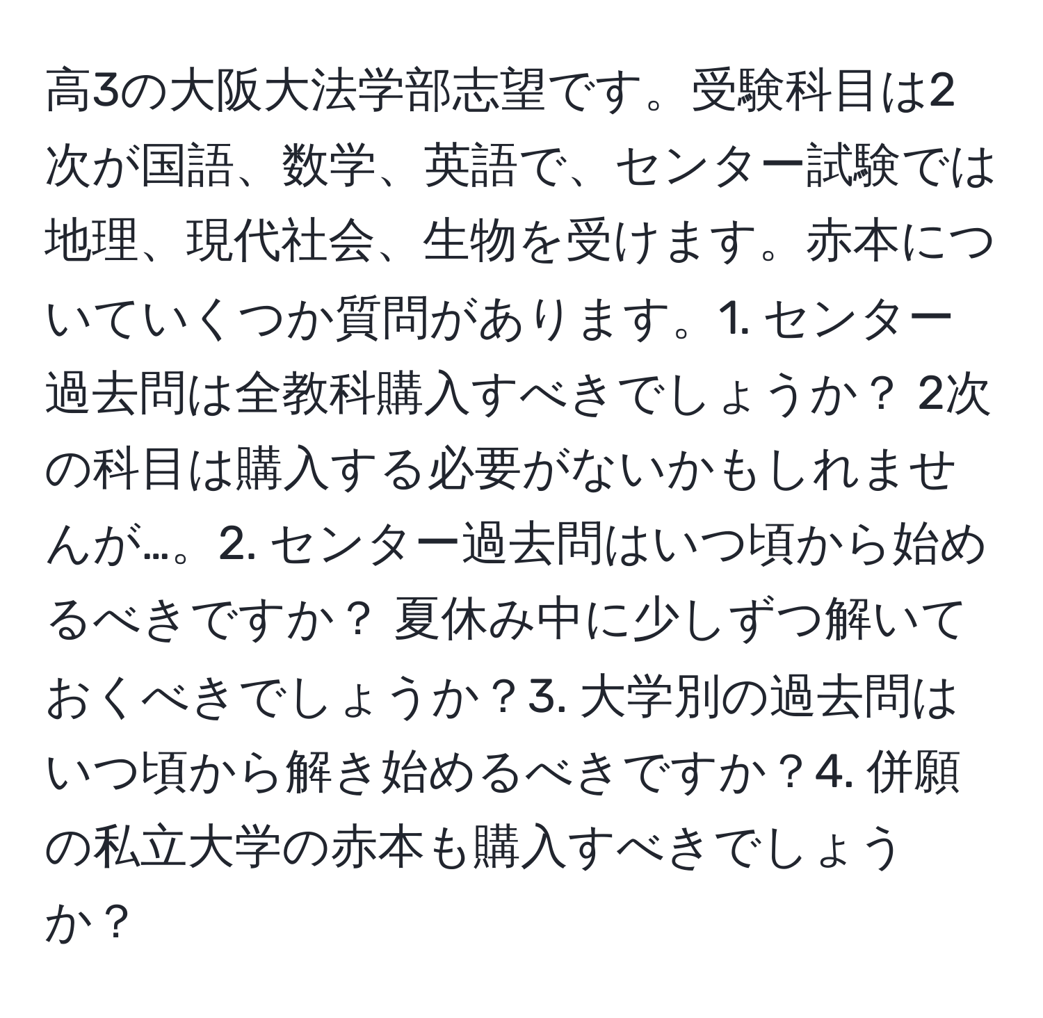 高3の大阪大法学部志望です。受験科目は2次が国語、数学、英語で、センター試験では地理、現代社会、生物を受けます。赤本についていくつか質問があります。1. センター過去問は全教科購入すべきでしょうか？ 2次の科目は購入する必要がないかもしれませんが…。2. センター過去問はいつ頃から始めるべきですか？ 夏休み中に少しずつ解いておくべきでしょうか？3. 大学別の過去問はいつ頃から解き始めるべきですか？4. 併願の私立大学の赤本も購入すべきでしょうか？