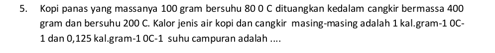 Kopi panas yang massanya 100 gram bersuhu 80 0 C dituangkan kedalam cangkir bermassa 400
gram dan bersuhu 200 C. Kalor jenis air kopi dan cangkir masing-masing adalah 1 kal.gram -1 0C-
1 dan 0,125 kal.gram -1 0C-1 suhu campuran adalah ....