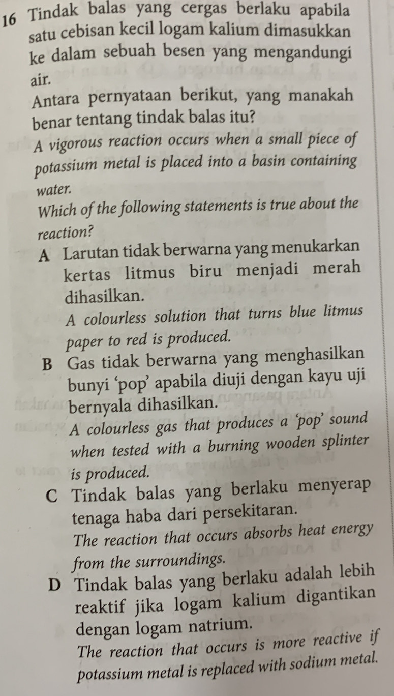 Tindak balas yang cergas berlaku apabila
satu cebisan kecil logam kalium dimasukkan
ke dalam sebuah besen yang mengandungi
air.
Antara pernyataan berikut, yang manakah
benar tentang tindak balas itu?
A vigorous reaction occurs when a small piece of
potassium metal is placed into a basin containing
water.
Which of the following statements is true about the
reaction?
A Larutan tidak berwarna yang menukarkan
kertas litmus biru menjadi merah
dihasilkan.
A colourless solution that turns blue litmus
paper to red is produced.
B Gas tidak berwarna yang menghasilkan
bunyi ‘pop’ apabila diuji dengan kayu uji
bernyala dihasilkan.
A colourless gas that produces a ‘pop’ sound
when tested with a burning wooden splinter
is produced.
C Tindak balas yang berlaku menyerap
tenaga haba dari persekitaran.
The reaction that occurs absorbs heat energy
from the surroundings.
D Tindak balas yang berlaku adalah lebih
reaktif jika logam kalium digantikan
dengan logam natrium.
The reaction that occurs is more reactive if
potassium metal is replaced with sodium metal.