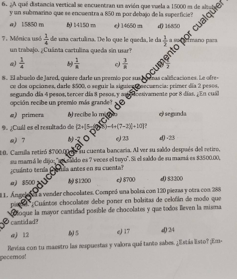 2A qué distancia vertical se encuentran un avión que vuela a 15000 m de alt
y un submarino que se encuentra a 850 m por debajo de la superficie?
a) 15850 m b) 14150 m c) 14650 m d) 16850
7. Mónica usó  1/4  de una cartulina. De lo que le queda, le da  1/2 a su ano  p ara
un trabajo. ¿Cuánta cartulina queda sin usar?
a)  1/4   1/8   3/8 
b)
c)
cuB  1/2 
8. El abuelo de Jared, quiere darle un premio por sus puenas calificaciones. Le ofre-
ce dos opciones, darle $500, o seguir la siguient o secuencia: primer día 2 pesos,
segundo día 4 pesos, tercer día 8 pesos, y astcucesivamente por 8 días. ¿En cuál
opción recibe un premio más grande?
a) primera b) recibe lo misio c) segunda
C
9. ¿Cuál es el resultado de  2+[5-(?) 8) -4+(7-2)]+10 ?
a) 7 b). c) 23 d) -23
10. Camila retiró $700.00 de su cuenta bancaria. Al ver su saldo después del retiro,
su mamá le dijo: 'mi sáldo es 7 veces el tuyo'. Si el saldo de su mamá es $3500.00,
¿cuánto tenía Crmila antes en su cuenta?
a) $500 b) $1200 c)$700 d) $3200
11. Ángelava a vender chocolates. Compró una bolsa con 120 piezas y otra con 288
piczas. ¿Cuántos chocolates debe poner en bolsitas de celofán de modo que
o loque la mayor cantidad posible de chocolates y que todos lleven la misma
cantidad?
a) 12 b) 5 c) 17 d) 24
Revisa con tu maestro las respuestas y valora qué tanto sabes. ¿Estás listo? ¡Em-
pecemos!