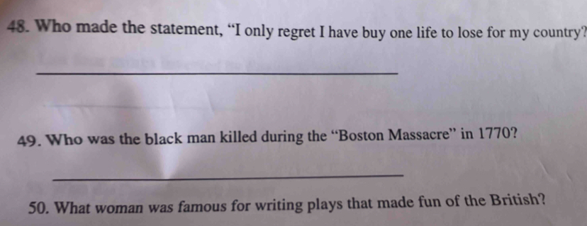 Who made the statement, “I only regret I have buy one life to lose for my country? 
_ 
49. Who was the black man killed during the “Boston Massacre” in 1770? 
_ 
50. What woman was famous for writing plays that made fun of the British?