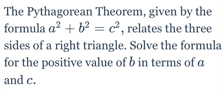 The Pythagorean Theorem, given by the 
formula a^2+b^2=c^2 , relates the three 
sides of a right triangle. Solve the formula 
for the positive value of b in terms of a
and c.