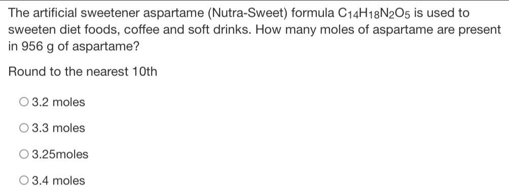 The artificial sweetener aspartame (Nutra-Sweet) formula C_14H_18N_2O_5 is used to
sweeten diet foods, coffee and soft drinks. How many moles of aspartame are present
in 956 g of aspartame?
Round to the nearest 10th
3.2 moles
3.3 moles
3.25moles
3.4 moles