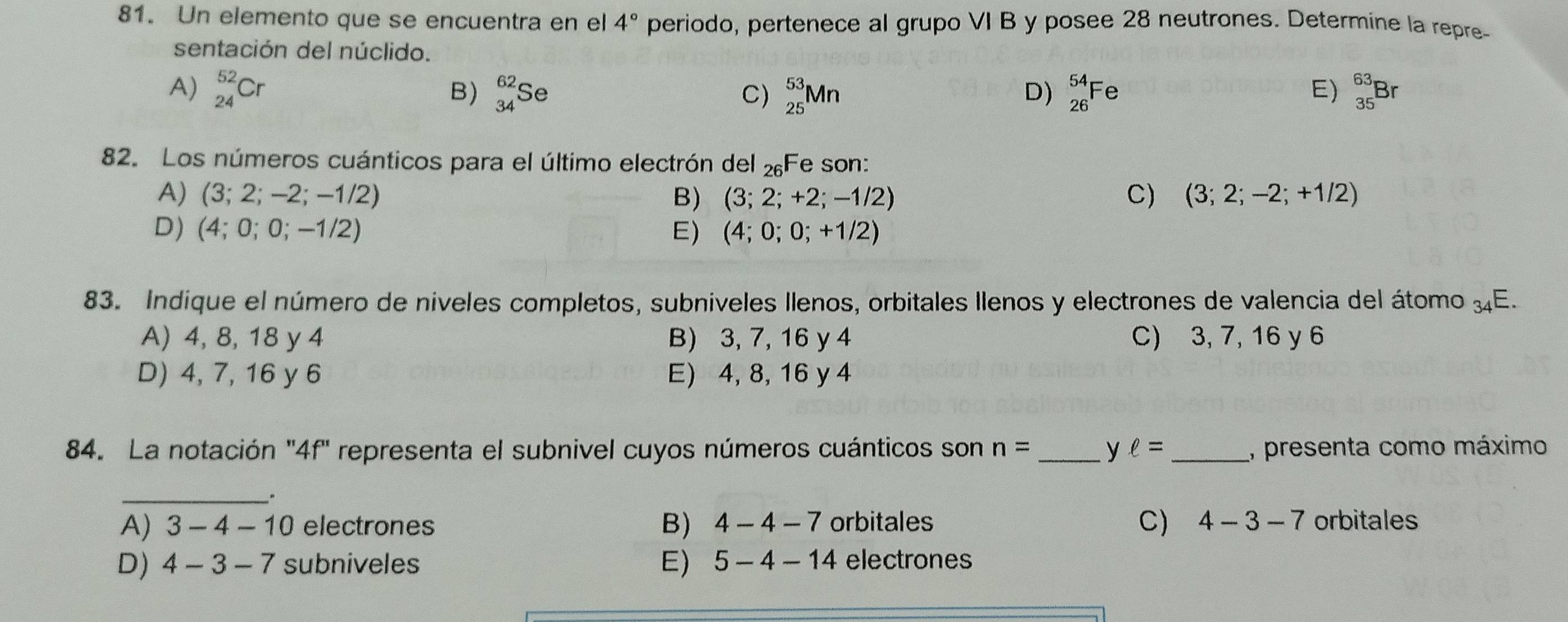 Un elemento que se encuentra en el 4° periodo, pertenece al grupo VI B y posee 28 neutrones. Determine la repre-
sentación del núclido.
A) _(24)^(52)Cr _(34)^(62)Se C) _(25)^(53)Mn D) _(26)^(54)Fe E) _(35)^(63)Br
B)
82. Los números cuánticos para el último electrón del 2Fe son:
A) (3;2;-2; -1/2 B) (3;2;+2;-1/2) C) (3;2;-2;+1/2)
D) (4;0;0;-1/2) E) (4;0;0;+1/2)
83. Indique el número de níveles completos, subniveles llenos, orbitales llenos y electrones de valencia del átomo 3E.
A) 4, 8, 18 y 4 B) 3, 7, 16 y 4 C) 3, 7, 16 y 6
D) 4, 7, 16 y 6 E) 4, 8, 16 y 4
84. La notación "4f" representa el subnivel cuyos números cuánticos son n= _y ell = _, presenta como máximo
_.
A) 3-4-10 electrones B) 4-4-7 orbitales C) 4-3-7 orbitales
E)
D) 4-3-7 subniveles 5-4-14 electrones