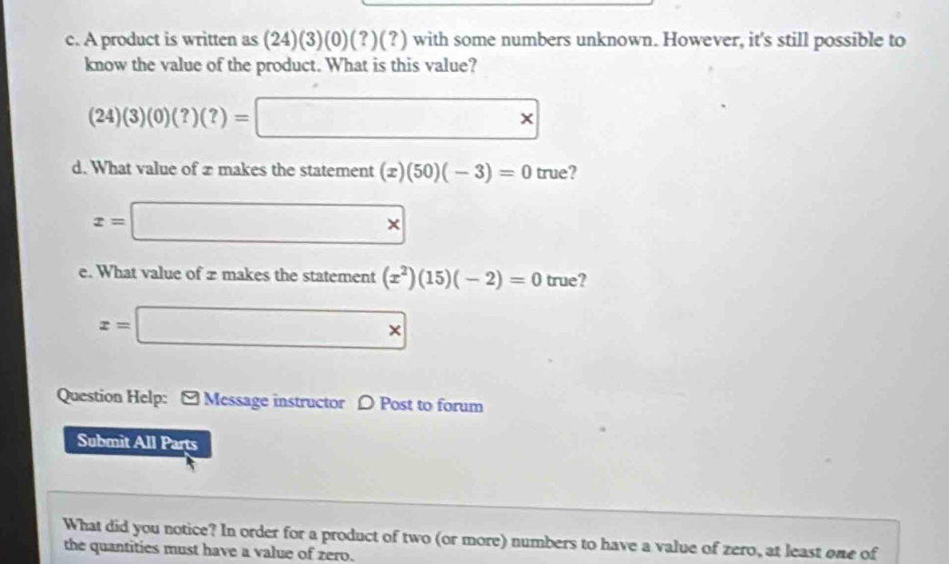 A product is written as (24)(3)(0)(?)(?) with some numbers unknown. However, it's still possible to 
know the value of the product. What is this value?
(24)(3)(0)(?)(?)=□ *
d. What value of æ makes the statement (x)(50)(-3)=0 true?
x=□ *
e. What value of 2 makes the statement (x^2)(15)(-2)=0 true?
x=□ *
Question Help: [ Message instructor 〇 Post to forum 
Submit All Parts 
What did you notice? In order for a product of two (or more) numbers to have a value of zero, at least one of 
the quantities must have a value of zero.