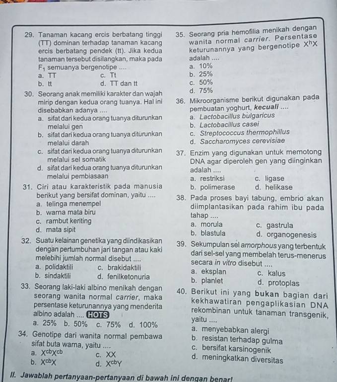 Tanaman kacang ercis berbatang tinggi 35. Seorang pria hemofilia menikah dengan
(TT) dominan terhadap tanaman kacang wanita normal carrier. Persentase
ercis berbatang pendek (tt). Jika kedua keturunannya yang bergenotipe X^hX
tanaman tersebut disilangkan, maka pada adalah ....
F_1 semuanya bergenotipe .... a. 10%
a. TT c. Tt b. 25%
b. tt d. TT dan tt c. 50%
30. Seorang anak memiliki karakter dan wajah d. 75%
mirip dengan kedua orang tuanya. Hal ini 36. Mikroorganisme berikut digunakan pada
disebabkan adanya .... pembuatan yoghurt, kecuali ....
a. sifat dari kedua orang tuanya diturunkan a. Lactobacillus bulgaricus
melalui gen b. Lactobacillus casei
b. sifat dari kedua orang tuanya ditürunkan c. Streptococcus thermophillus
melalui darah d. Saccharomyces cerevisiae
c. sifat dari kedua orang tuanya diturunkan 37. Enzim yang digunakan untuk memotong
melalui sel somatik DNA agar diperoleh gen yang diinginkan
d. sifat dari kedua orang tuanya diturunkan adalah ....
melalui pembiasaan a. restriksi c. ligase
31. Ciri atau karakteristik pada manusia b. polimerase d. helikase
berikut yang bersifat dominan, yaitu .... 38. Pada proses bayi tabung, embrio akan
a. telinga menempel diimplantasikan pada rahim ibu pada
b. warna mata biru tahap ....
c. rambut keriting a. morula c. gastrula
d. mata sipit b. blastula d. organogenesis
32. Suatu kelainan genetika yang diindikasikan 39. Sekumpulan sel amorphous yang terbentuk
dengan pertumbuhan jari tangan atau kaki dari sel-sel yang membelah terus-menerus
melebihi jumlah normal disebut .... secara in vitro disebut ....
a. polidaktili c. brakidaktili c. kalus
b. sindaktili d. fenilketonuria a. eksplan b. planlet d. protoplas
33. Seorang laki-laki albino menikah dengan 40. Berikut ini yang bukan bagian dari
seorang wanita normal carrier, maka kekhawatiran pengaplikasian DNA
persentase keturunannya yang menderita rekombinan untuk tanaman transgenik,
albino adalah .... HOTS
a. 25% b.50% c. 75% d. 100% yaitu ....
a. menyebabkan alergi
34. Genotipe dari wanita normal pembawa b. resistan terhadap gulma
sifat buta wama, yaitu .... c. bersifat karsinogenik
a. X^(cb)X^(cb) C. ∠ X d. meningkatkan diversitas
b. X^(cb)X d. X^(cb)Y
ll. Jawablah pertanyaan-pertanyaan di bawah ini dengan benar!