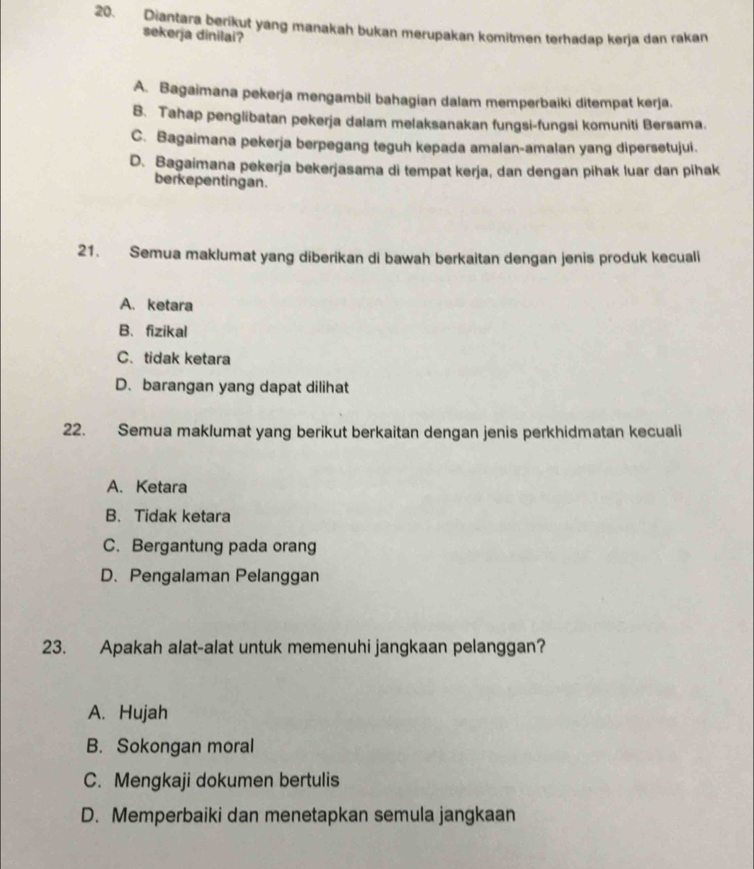 Diantara berikut yang manakah bukan merupakan komitmen terhadap kerja dan rakan
sekerja dinilai?
A. Bagaimana pekerja mengambil bahagian dalam memperbaiki ditempat kerja.
B. Tahap penglibatan pekerja dalam melaksanakan fungsi-fungsi komuniti Bersama.
C. Bagaimana pekerja berpegang teguh kepada amalan-amalan yang dipersetujui.
D. Bagaimaṇa pekerja bekerjasama di tempat kerja, dan dengan pihak luar dan pihak
berkepentingan.
21. Semua maklumat yang diberikan di bawah berkaitan dengan jenis produk kecuali
A. ketara
B、fizikal
C.tidak ketara
D. barangan yang dapat dilihat
22. Semua maklumat yang berikut berkaitan dengan jenis perkhidmatan kecuali
A. Ketara
B. Tidak ketara
C. Bergantung pada orang
D. Pengalaman Pelanggan
23. Apakah alat-alat untuk memenuhi jangkaan pelanggan?
A. Hujah
B. Sokongan moral
C. Mengkaji dokumen bertulis
D. Memperbaiki dan menetapkan semula jangkaan