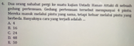 Dua orang sahabat pergi ke suatu kajian Ustadz Hanan Attaki di sebuah
gedung pertemuan. Gedung pertemuan tersebut mempunyai 4 pintu.
Mereka masuk melalui pintu yang sama, tetapi keluar melalui pintu yang
berbeda. Banyaknya cara yang terjadi adalah ...
A. 4
B. 16
C. 24
D. 48
E. 50