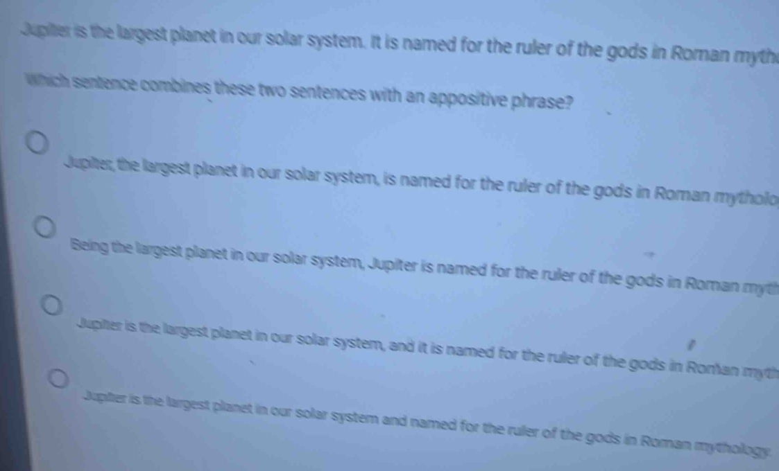 Jupiier is the largest planet in our solar system. It is named for the ruler of the gods in Roman myth
Which sentence combines these two sentences with an appositive phrase?
Jupiter, the largest planet in our solar system, is named for the ruler of the gods in Roman mytholo
Being the largest planet in our solar system, Jupiter is named for the ruler of the gods in Roman myth
Jupiter is the largest planet in our solar system, and it is named for the ruler of the gods in Roman myth
Jupter is the largest planet in our solar system and named for the ruler of the gods in Roman mythology.