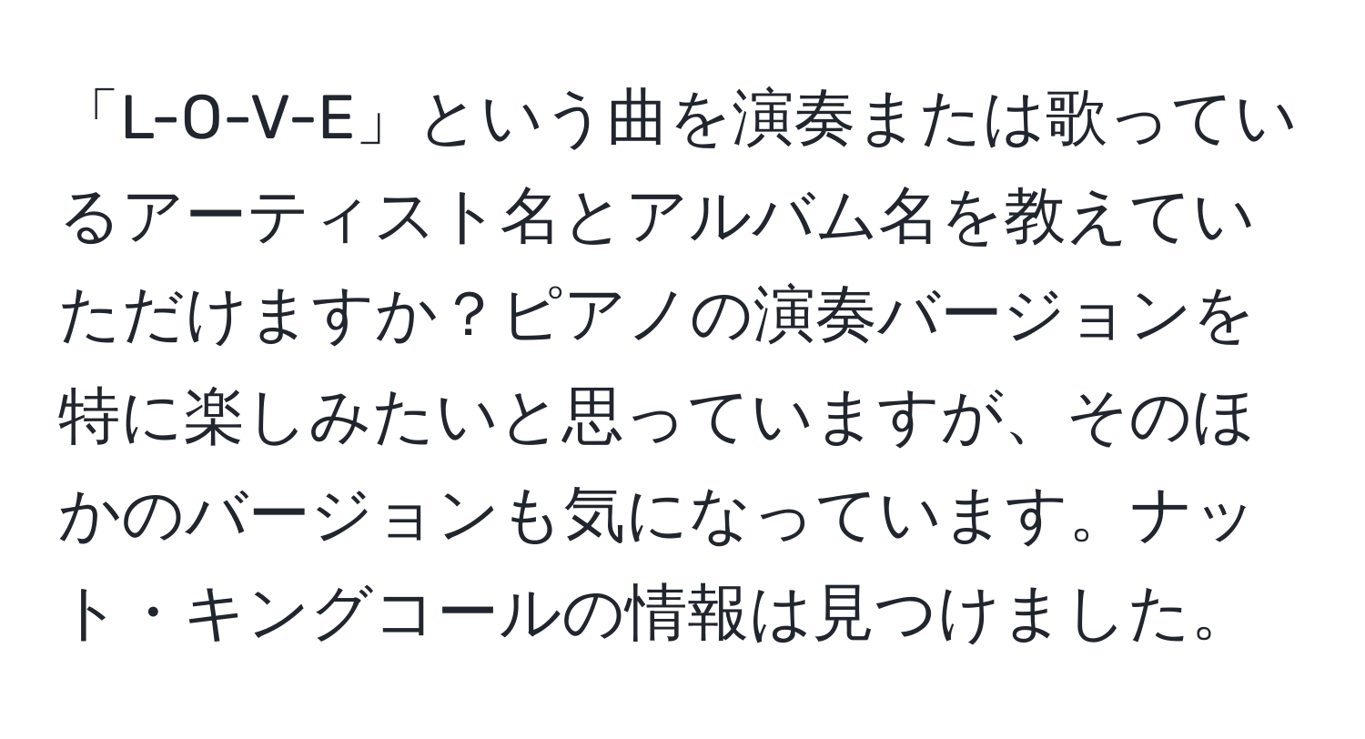 「L-O-V-E」という曲を演奏または歌っているアーティスト名とアルバム名を教えていただけますか？ピアノの演奏バージョンを特に楽しみたいと思っていますが、そのほかのバージョンも気になっています。ナット・キングコールの情報は見つけました。