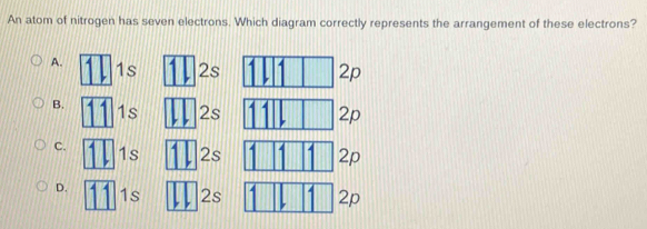 An atom of nitrogen has seven electrons. Which diagram correctly represents the arrangement of these electrons?
A.1ss
p
B.ss
p
C.ss p
D.s 2s p