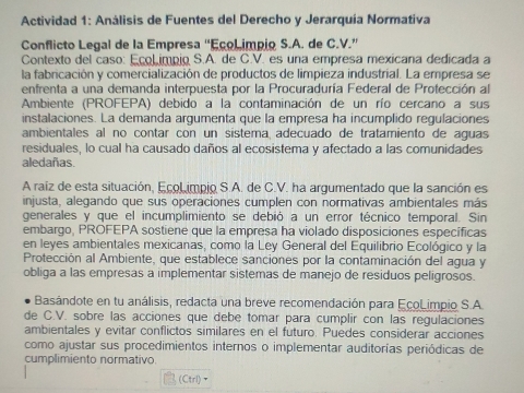 Actividad 1: Análisis de Fuentes del Derecho y Jerarquia Normativa
Conflicto Legal de la Empresa “EçoLimpio S.A. de C.V.”
Contexto del caso: EçoLimpio S.A. de C.V. es una empresa mexicana dedicada a
la fabricación y comercialización de productos de limpieza industrial. La empresa se
enfrenta a una demanda interpuesta por la Procuraduría Federal de Protección al
Ambiente (PROFEPA) debido a la contaminación de un río cercano a sus
instalaciones. La demanda argumenta que la empresa ha incumplido regulaciones
ambientales al no contar con un sistema adecuado de tratamiento de aguas
residuales, lo cual ha causado daños al ecosistema y afectado a las comunidades
aledañas.
A raíz de esta situación, EcoLimpio S.A. de C.V. ha argumentado que la sanción es
injusta, alegando que sus operaciones cumplen con normativas ambientales más
generales y que el incumplimiento se debió a un error técnico temporal. Sin
embargo, PROFEPA sostiene que la empresa ha violado disposiciones específicas
en leyes ambientales mexicanas, como la Ley General del Equilibrio Ecológico y la
Protección al Ambiente, que establece sanciones por la contaminación del agua y
obliga a las empresas a implementar sistemas de manejo de residuos peligrosos.
Basándote en tu análisis, redacta una breve recomendación para EcoLimpio S.A.
de C.V. sobre las acciones que debe tomar para cumplir con las regulaciones
ambientales y evitar conflictos similares en el futuro. Puedes considerar acciones
como ajustar sus procedimientos internos o implementar auditorías periódicas de
cumplimiento normativo.
(Ctrl)