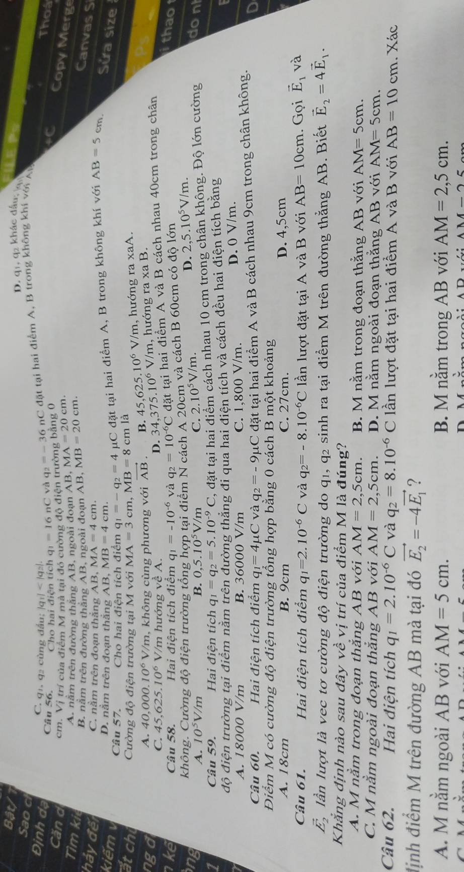 Bật/ LE P=
D. q1, 92 khác đấu; g
Sao c
Định dạ q_2=-36nC 2 đặt tại hai điểm A, B trong không khi với AM
C. q1. q2 cùng đấu; |q_1| +C
Câu 56. Cho hai điện tích q_1=16nC yà
Thoa
Căn d cm. Vị trí của điểm M mà tại đó cường độ điện trường bằng 0
A. nằm trên đường thắng AB, ngoài đoạn AB,MA=20cm.
Copy Merge
B. nằm trên đường thăng AB, ngoài đoạn AB, MB=20cm.
Canvas S
Tìm ki MB=4 cm.
hảy đếi
C. nằm trên đoạn thắng AB,MA=4cm.
kiếm v
D. nằm trên đoạn thắng AB
Câu 57. Cho hai điện tích điểm q_1=-q_2=4 μC đặt tại hai điểm A, B trong không khí với AB=5cm
Sửa size
át chi Cường độ điện trường tại M với MA=3cm,MB=8cm là
A. 40,000.10^6V/m , không cùng phương với vector AB B. 45,625.10^6V/m , hướng ra xaA.
nga 375.10^6 V/m, hướng ra xa B.
C. 45,625.10^6V V/m hướng về A. D. 34,
kể Câu 58. Hai điện tích điểm q_1=-10^(-6) và q_2=10^(-6)C đặt tại hai điểm A và B cách nhau 40cm trong chân
ng không. Cường độ điện trường tổng hợp tại điểm N cách A 20cm và cách B 60cm có độ lớn
i thao
A. 10^5V/m B. 0,5.10^5V/m
C. 2.10^5V/m. D. 2,5.10^5V/m.
1
Câu 59. Hai điện tích q_1=q_2=5.10^(-9)C , đặt tại hai điểm cách nhau 10 cm trong chân không. Độ lớn cường don
độ điện trường tại điểm nằm trên đường thăng đi qua hai điện tích và cách đều hai điện tích bằng
A. 18000 V/m B. 36000 V/m C. 1,800 V/m. D. 0 V/m.
Câu 60. Hai điện tích điểm q_1=4mu C và q_2=-9mu C đặt tại hai điểm A và B cách nhau 9cm trong chân không.
a
Điểm M có cường độ điện trường tổng hợp bằng 0 cách B một khoảng
A. 18cm B. 9cm C. 27cm. D. 4,5cm
Câu 61. Hai điện tích điểm q_1=2.10^(-6)C và q_2=-8.10^(-6)C lần lượt đặt tại A và B với AB=10cm. Gọi vector E_1 và
vector E_2 lần lượt là vec tơ cường độ điện trường do q_1,q_2 sinh ra tại điểm M trên đường thẳng AB. Biết vector E_2=4vector E_1.
Khẳng định nào sau đây về vị trí của điểm M là đúng?
A. M nằm trong đoạn thẳng AB với AM=2,5cm. B. M nằm trong đoạn thằng AB với AM=5cm.
C. M nằm ngoài đoạn thắng AB với AM=2,5cm. D. M nằm ngoài đoạn thằng AB với AM=5cm.
Câu 62. Hai điện tích q_1=2.10^(-6)C và q_2=8.10^(-6) C lần lượt đặt tại hai điểm A và B với AB=10cm. Xác
định điểm M trên đường AB mà tại đó vector E_2=-4vector E_1 ?
A. M nằm ngoài AB với AM=5cm. B. M nằm trong AB với AM=2,5cm.
AM-25